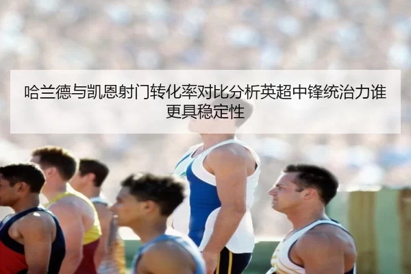 哈兰德与凯恩射门转化率对比分析英超中锋统治力谁更具稳定性