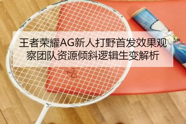 王者荣耀AG新人打野首发效果观察团队资源倾斜逻辑生变解析